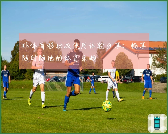 mk体育移动版使用体验分享：畅享随时随地的体育乐趣